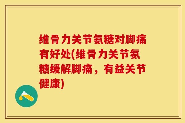 维骨力关节氨糖对脚痛有好处(维骨力关节氨糖缓解脚痛，有益关节健康)