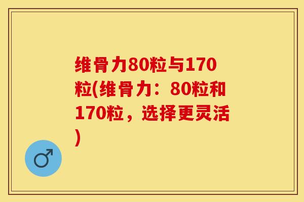 维骨力80粒与170粒(维骨力：80粒和170粒，选择更灵活)