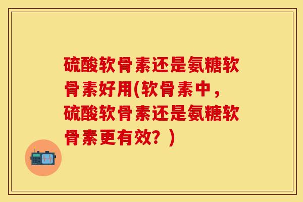 硫酸软骨素还是氨糖软骨素好用(软骨素中，硫酸软骨素还是氨糖软骨素更有效？)