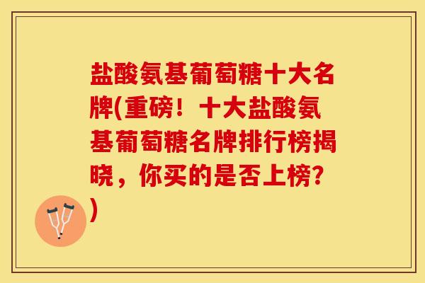 盐酸氨基葡萄糖十大名牌(重磅！十大盐酸氨基葡萄糖名牌排行榜揭晓，你买的是否上榜？)