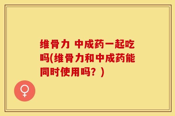 维骨力 中成药一起吃吗(维骨力和中成药能同时使用吗？)