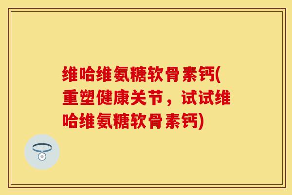 维哈维氨糖软骨素钙(重塑健康关节，试试维哈维氨糖软骨素钙)