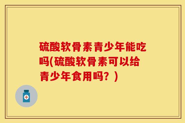 硫酸软骨素青少年能吃吗(硫酸软骨素可以给青少年食用吗？)