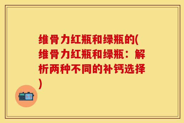 维骨力红瓶和绿瓶的(维骨力红瓶和绿瓶：解析两种不同的补钙选择)