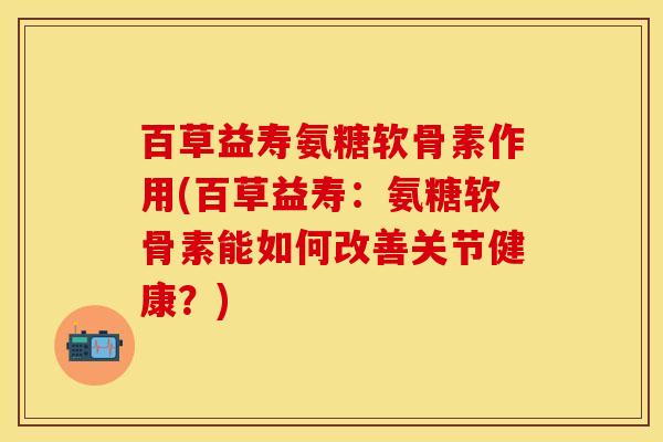 百草益寿氨糖软骨素作用(百草益寿：氨糖软骨素能如何改善关节健康？)