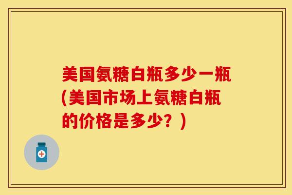 美国氨糖白瓶多少一瓶(美国市场上氨糖白瓶的价格是多少？)