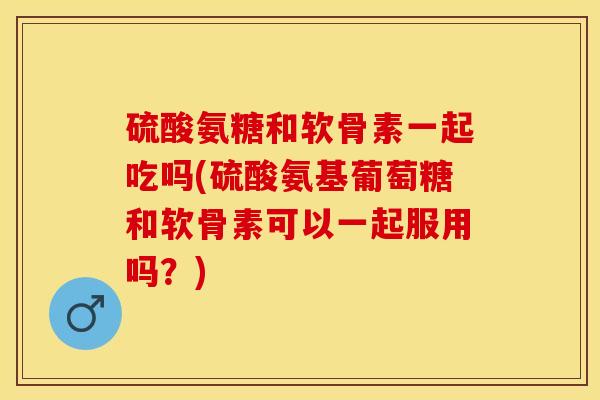 硫酸氨糖和软骨素一起吃吗(硫酸氨基葡萄糖和软骨素可以一起服用吗？)