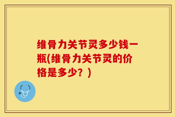 维骨力关节灵多少钱一瓶(维骨力关节灵的价格是多少？)