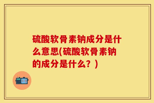 硫酸软骨素钠成分是什么意思(硫酸软骨素钠的成分是什么?) 硫酸软骨素钠成分是什么意思(硫酸软骨素钠的成分是什么?)