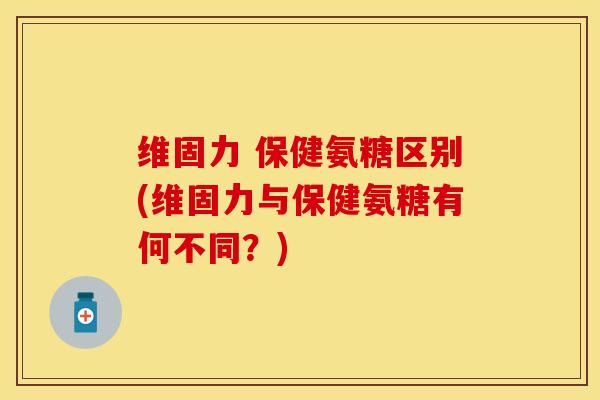 维固力 保健氨糖区别(维固力与保健氨糖有何不同？)