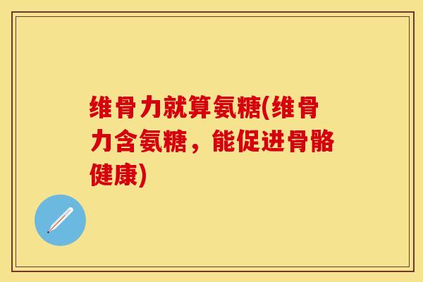 维骨力就算氨糖(维骨力含氨糖,能促进骨骼健康) 维骨力就算氨糖(维骨力含氨糖,能促进骨骼健康)