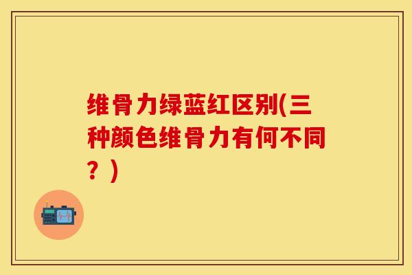 维骨力绿蓝红区别(三种颜色维骨力有何不同？)