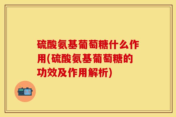 硫酸氨基葡萄糖什么作用(硫酸氨基葡萄糖的功效及作用解析)