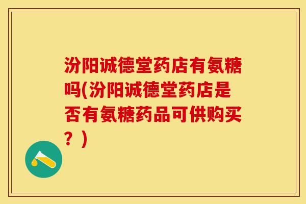 汾阳诚德堂药店有氨糖吗(汾阳诚德堂药店是否有氨糖药品可供购买？)