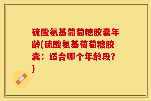 硫酸氨基葡萄糖胶囊年龄(硫酸氨基葡萄糖胶囊：适合哪个年龄段？)