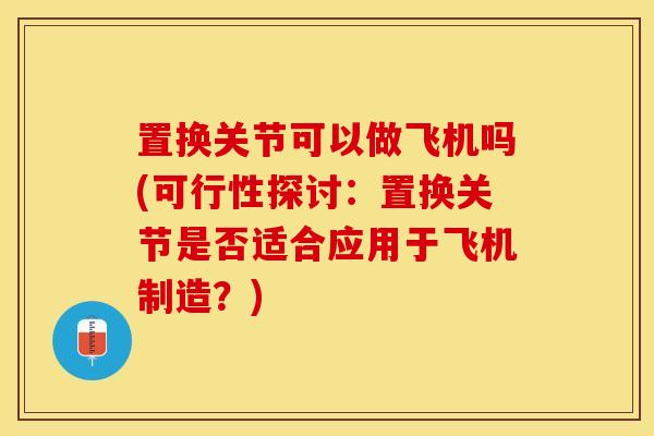 置换关节可以做飞机吗(可行性探讨：置换关节是否适合应用于飞机制造？)