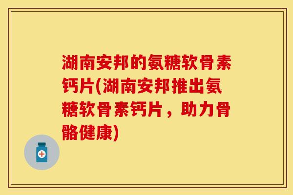 湖南安邦的氨糖软骨素钙片(湖南安邦推出氨糖软骨素钙片，助力骨骼健康)