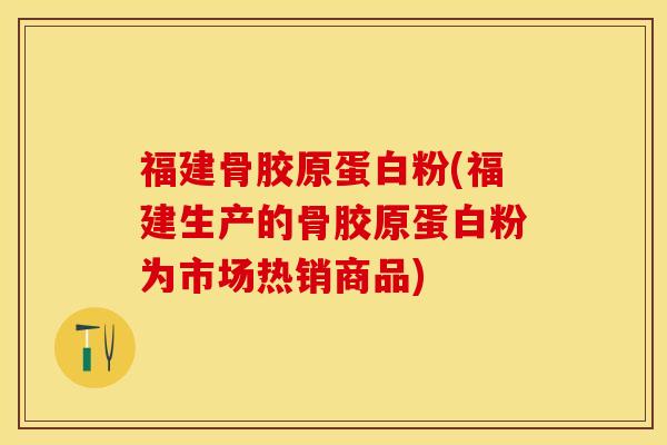 福建骨胶原蛋白粉(福建生产的骨胶原蛋白粉为市场热销商品)