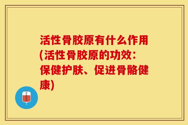 活性骨胶原有什么作用(活性骨胶原的功效：保健护肤、促进骨骼健康)