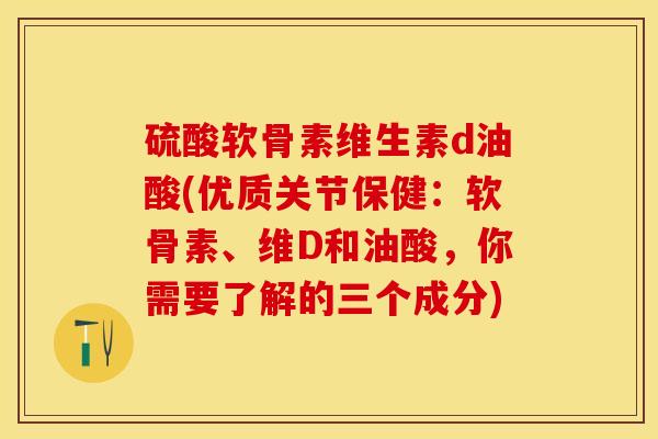 硫酸软骨素维生素d油酸(优质关节保健：软骨素、维D和油酸，你需要了解的三个成分)