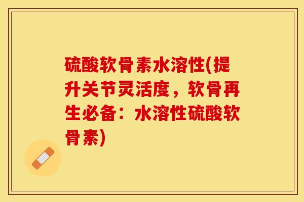 硫酸软骨素水溶性(提升关节灵活度，软骨再生必备：水溶性硫酸软骨素)
