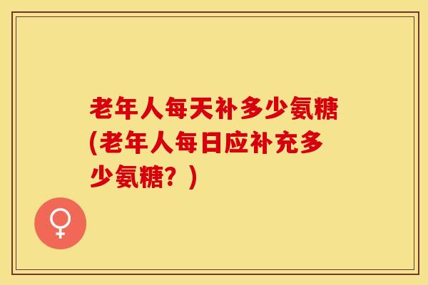 老年人每天补多少氨糖(老年人每日应补充多少氨糖？)