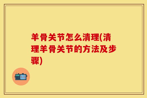羊骨关节怎么清理(清理羊骨关节的方法及步骤)