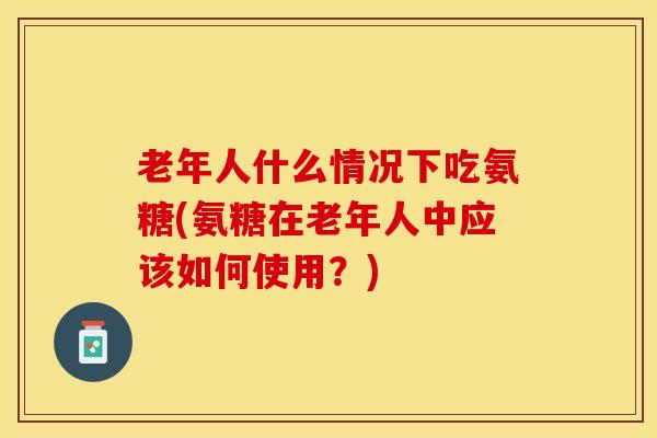 老年人什么情况下吃氨糖(氨糖在老年人中应该如何使用？)