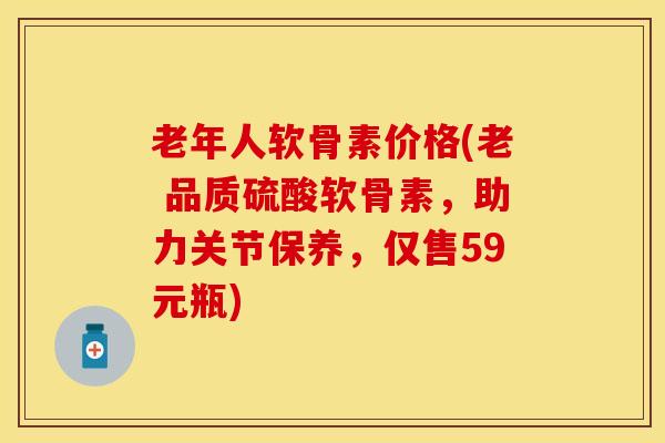 老年人软骨素价格(老 品质硫酸软骨素，助力关节保养，仅售59元瓶)
