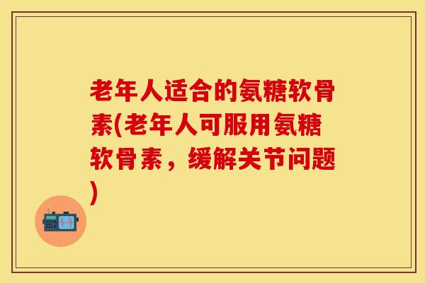老年人适合的氨糖软骨素(老年人可服用氨糖软骨素，缓解关节问题)