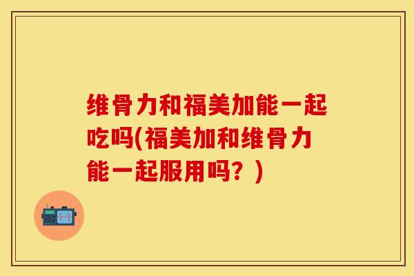 维骨力和福美加能一起吃吗(福美加和维骨力能一起服用吗？)