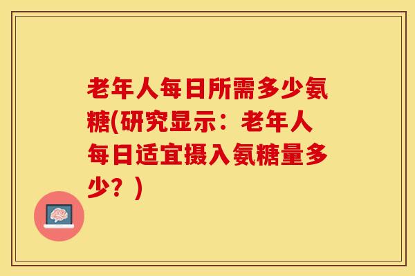 老年人每日所需多少氨糖(研究显示：老年人每日适宜摄入氨糖量多少？)