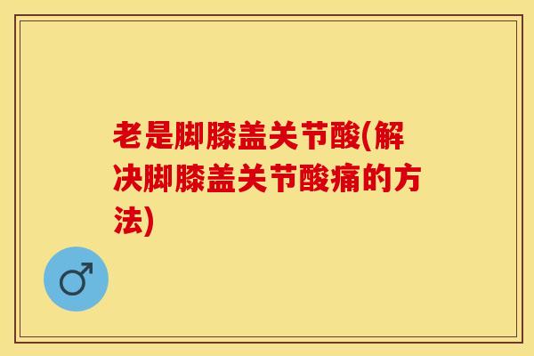 老是脚膝盖关节酸(解决脚膝盖关节酸痛的方法)