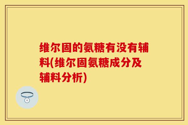 维尔固的氨糖有没有辅料(维尔固氨糖成分及辅料分析)
