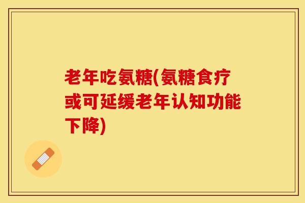 老年吃氨糖(氨糖食疗或可延缓老年认知功能下降)