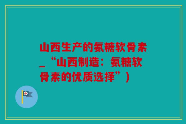 山西生产的氨糖软骨素_“山西制造：氨糖软骨素的优质选择”)