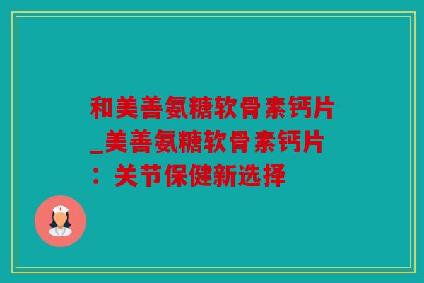 和美善氨糖软骨素钙片_美善氨糖软骨素钙片：关节保健新选择