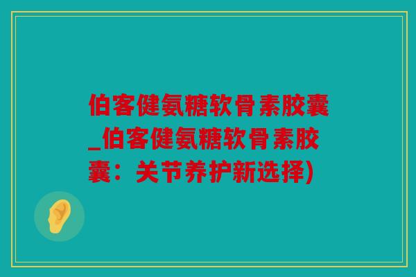 伯客健氨糖软骨素胶囊_伯客健氨糖软骨素胶囊：关节养护新选择)