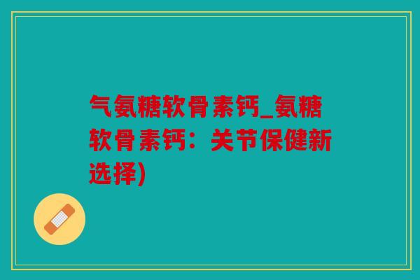 气氨糖软骨素钙_氨糖软骨素钙：关节保健新选择)