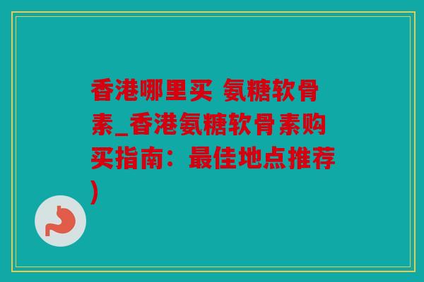 香港哪里买 氨糖软骨素_香港氨糖软骨素购买指南：最佳地点推荐)