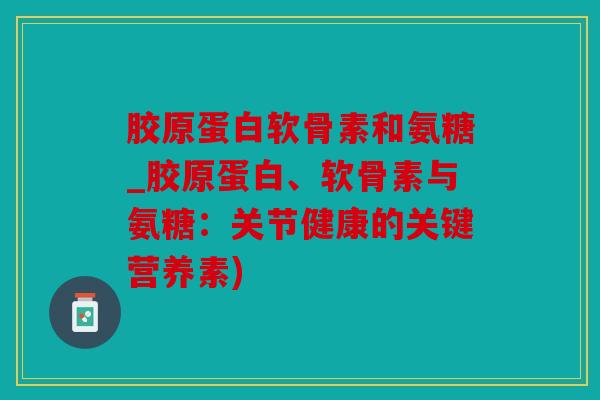 胶原蛋白软骨素和氨糖_胶原蛋白、软骨素与氨糖:关节健康的关键营养素) 胶原蛋白软骨素和氨糖_胶原蛋白、软骨素与氨糖:关节健康的关键营养素)