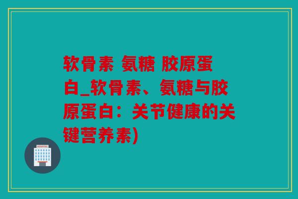 软骨素 氨糖 胶原蛋白_软骨素、氨糖与胶原蛋白：关节健康的关键营养素)