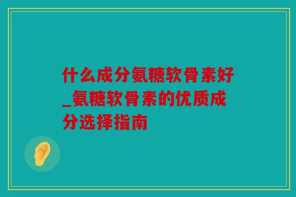 什么成分氨糖软骨素好_氨糖软骨素的优质成分选择指南