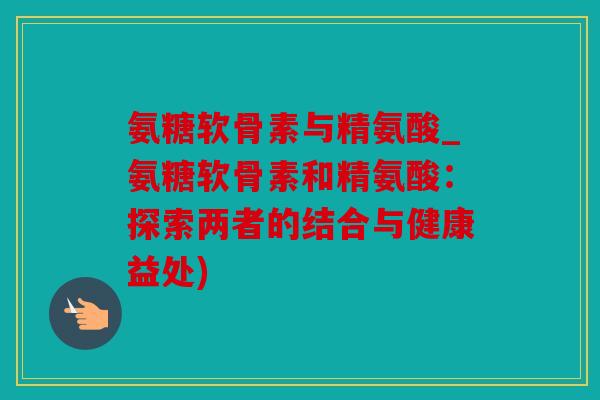 氨糖软骨素与精氨酸_氨糖软骨素和精氨酸：探索两者的结合与健康益处)