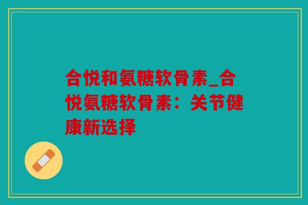 合悦和氨糖软骨素_合悦氨糖软骨素：关节健康新选择