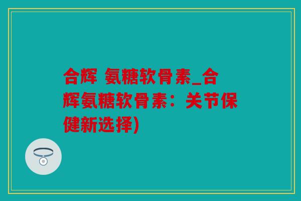 合辉 氨糖软骨素_合辉氨糖软骨素：关节保健新选择)