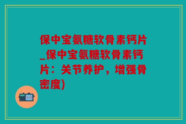 保中宝氨糖软骨素钙片_保中宝氨糖软骨素钙片：关节养护，增强骨密度)