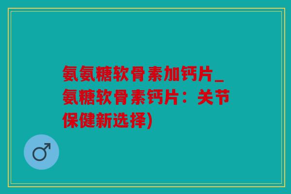氨氨糖软骨素加钙片_氨糖软骨素钙片：关节保健新选择)
