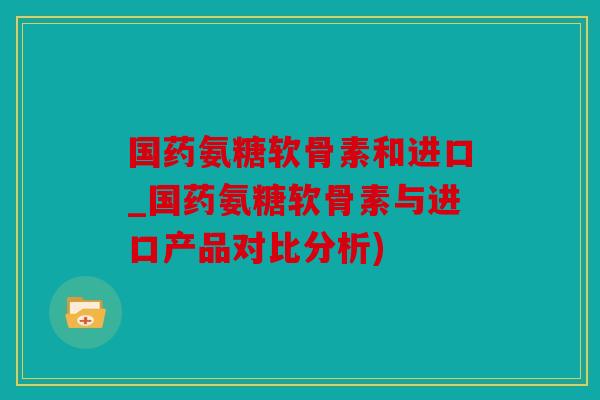 国药氨糖软骨素和进口_国药氨糖软骨素与进口产品对比分析)