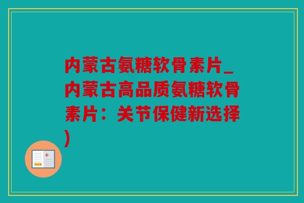 内蒙古氨糖软骨素片_内蒙古高品质氨糖软骨素片：关节保健新选择)